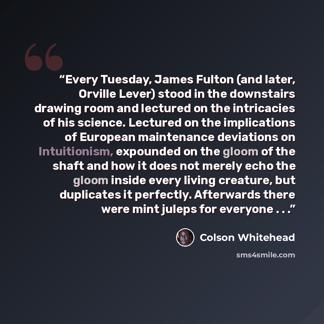 “Every Tuesday, James Fulton (and later, Orville Lever) stood in the downstairs drawing room and lectured on the intricacies of his science. Lectured on the implications of European maintenance deviations on Intuitionism, expounded on the gloom of the shaft and how it does not merely echo the gloom…” quote by Colson Whitehead