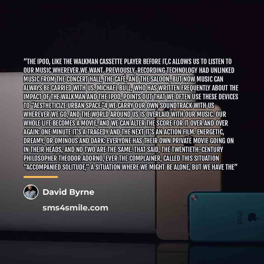“The iPod, like the Walkman cassette player before it,C allows us to listen to our music wherever we want. Previously, recording technology had unlinked music from the concert hall, the café, and the saloon, but now music can always be carried with us. Michael Bull, who has written frequently about…” quote by David Byrne