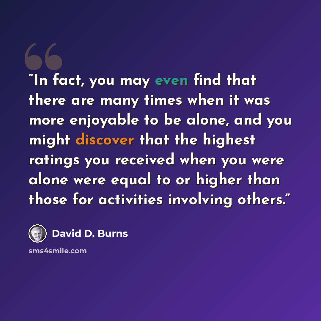 “In fact, you may even find that there are many times when it was more enjoyable to be alone, and you might discover that the highest ratings you received when you were alone were equal to or higher than those for activities involving others.” quote by David D. Burns