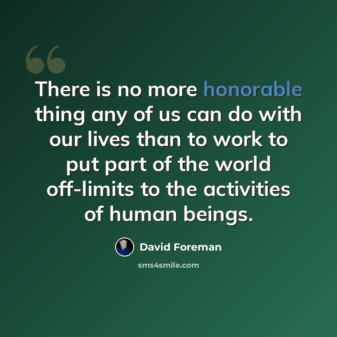 “There is no more honorable thing any of us can do with our lives than to work to put part of the world off-limits to the activities of human beings.” quote by David Foreman