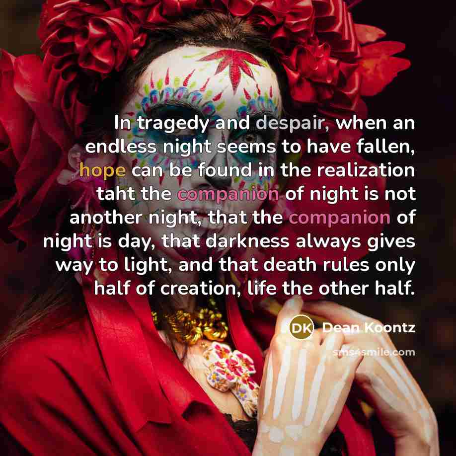“In tragedy and despair, when an endless night seems to have fallen, hope can be found in the realization taht the companion of night is not another night, that the companion of night is day, that darkness always gives way to light, and that death rules only half of creation, life the other half.” quote by Dean Koontz