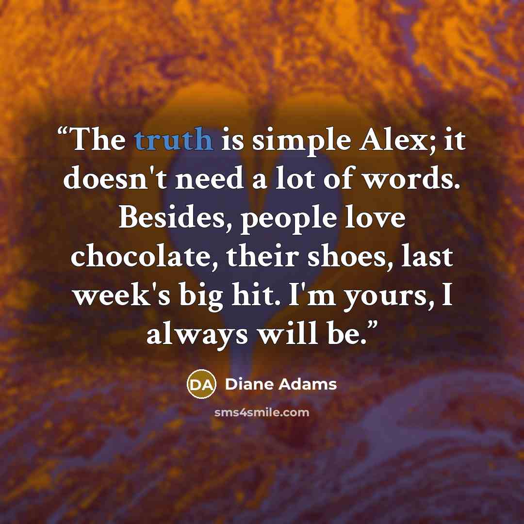 “The truth is simple Alex; it doesn't need a lot of words. Besides, people love chocolate, their shoes, last week's big hit. I'm yours, I always will be.” quote by Diane Adams