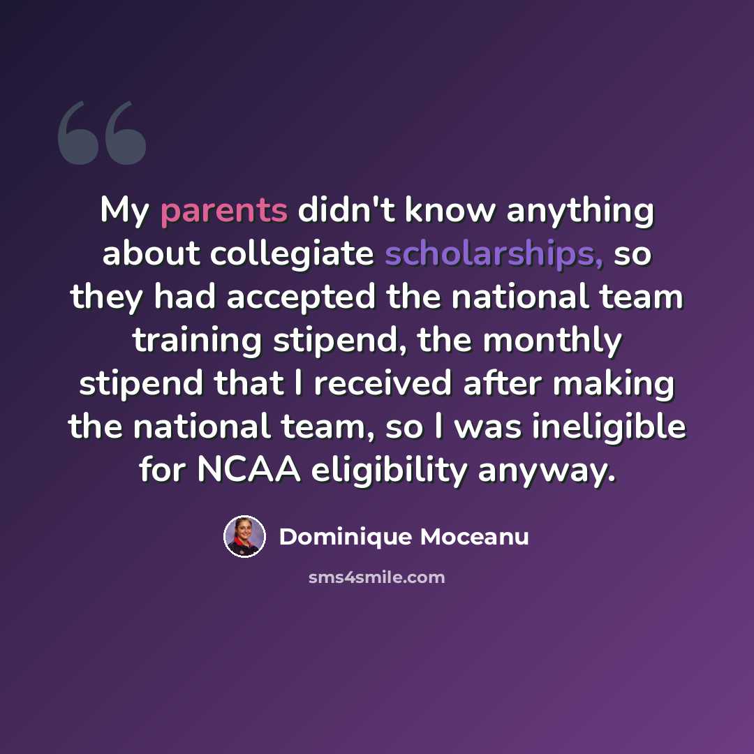 “My parents didn't know anything about collegiate scholarships, so they had accepted the national team training stipend, the monthly stipend that I received after making the national team, so I was ineligible for NCAA eligibility anyway.” quote by Dominique Moceanu