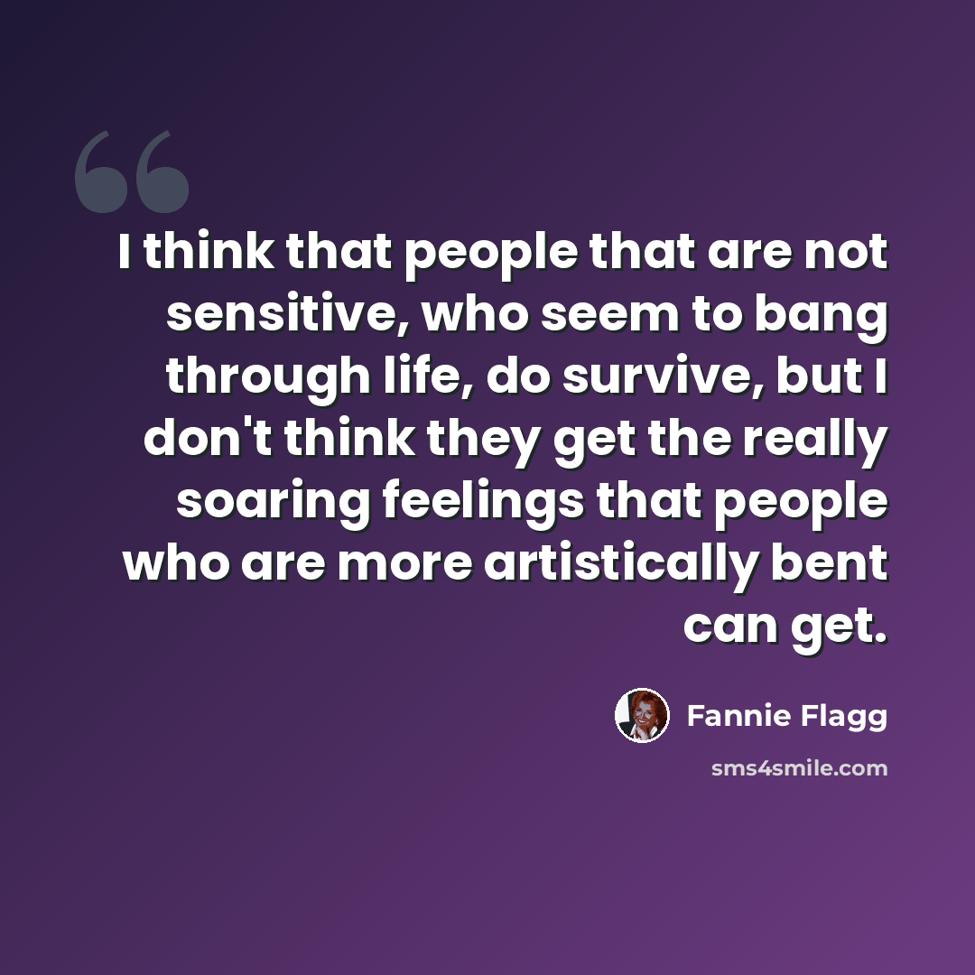 “I think that people that are not sensitive, who seem to bang through life, do survive, but I don't think they get the really soaring feelings that people who are more artistically bent can get.” quote by Fannie Flagg