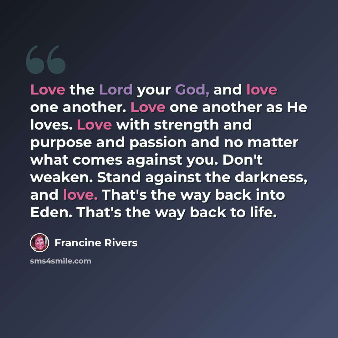“Love the Lord your God, and love one another. Love one another as He loves. Love with strength and purpose and passion and no matter what comes against you. Don't weaken. Stand against the darkness, and love. That's the way back into Eden. That's the way back to life.” quote by Francine Rivers