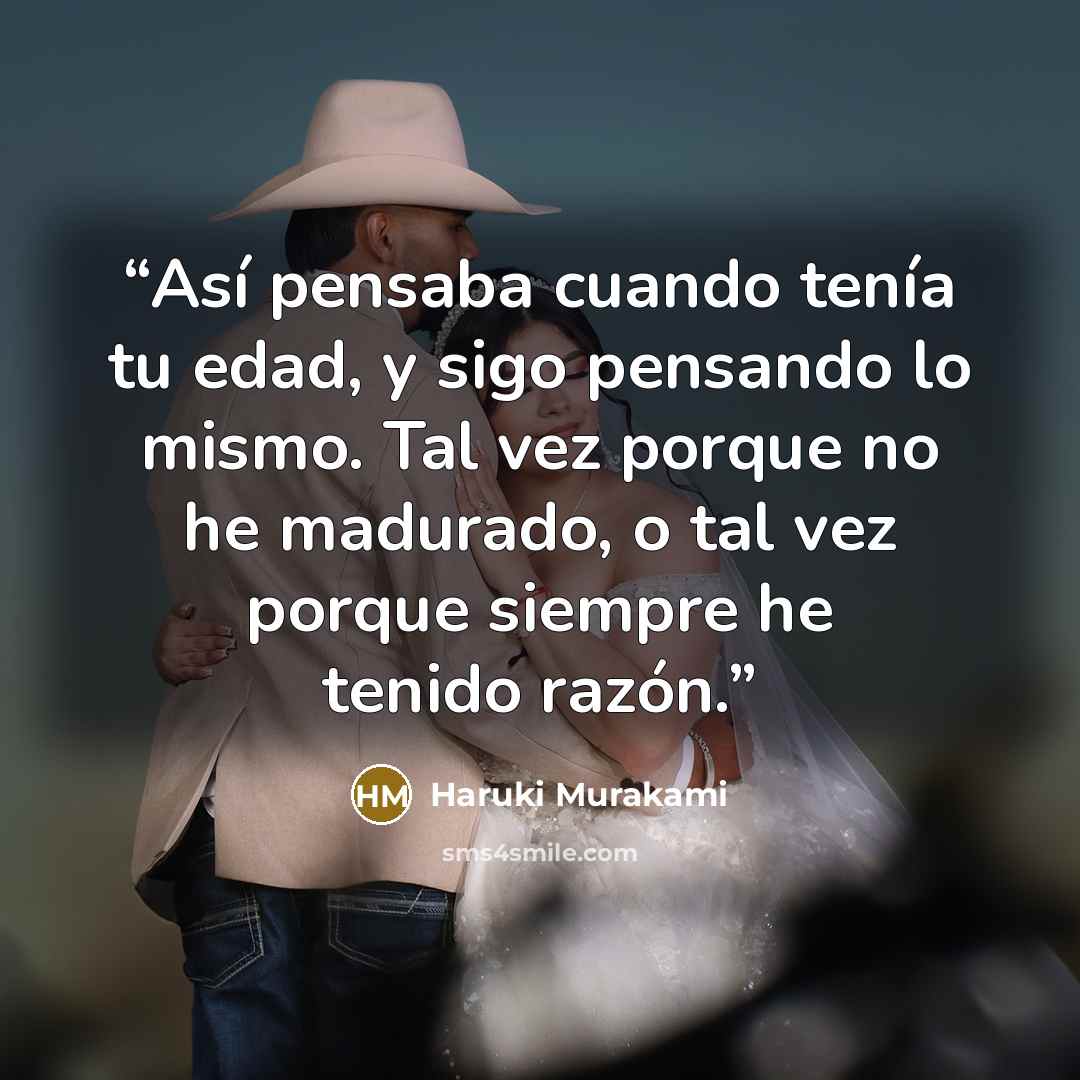 “Así pensaba cuando tenía tu edad, y sigo pensando lo mismo. Tal vez porque no he madurado, o tal vez porque siempre he tenido razón.” quote by Haruki Murakami