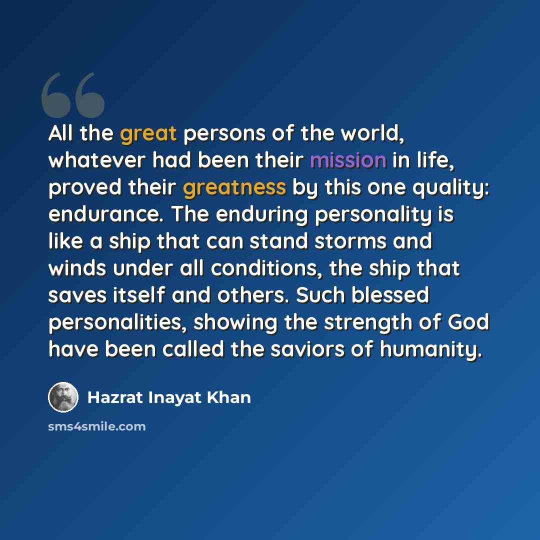 “All the great persons of the world, whatever had been their mission in life, proved their greatness by this one quality: endurance. The enduring personality is like a ship that can stand storms and winds under all conditions, the ship that saves itself and others. Such blessed personalities…” quote by Hazrat Inayat Khan