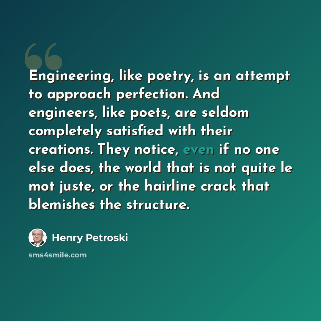 “Engineering, like poetry, is an attempt to approach perfection. And engineers, like poets, are seldom completely satisfied with their creations. They notice, even if no one else does, the world that is not quite le mot juste, or the hairline crack that blemishes the structure.” quote by Henry Petroski