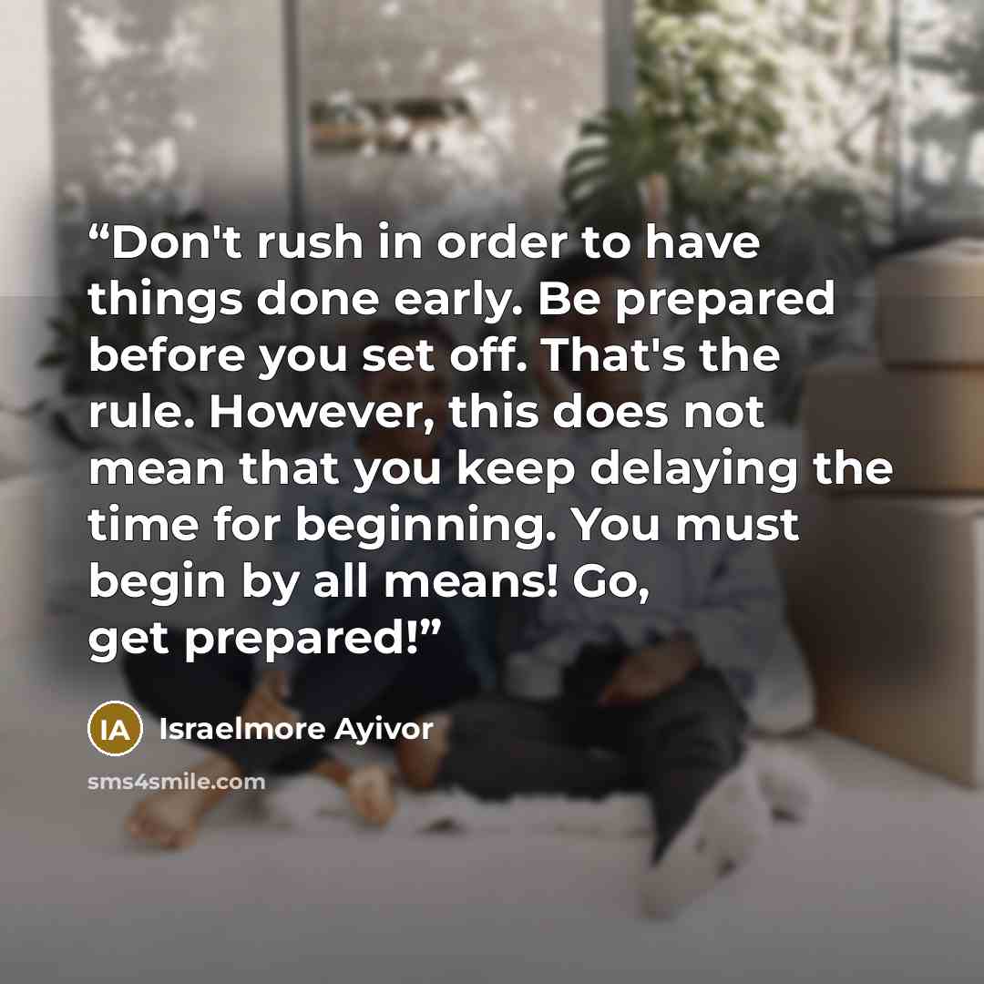 “Don't rush in order to have things done early. Be prepared before you set off. That's the rule. However, this does not mean that you keep delaying the time for beginning. You must begin by all means! Go, get prepared!” quote by Israelmore Ayivor