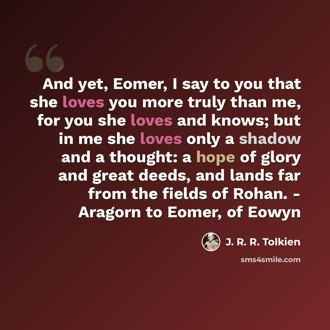 “And yet, Eomer, I say to you that she loves you more truly than me, for you she loves and knows; but in me she loves only a shadow and a thought: a hope of glory and great deeds, and lands far from the fields of Rohan. - Aragorn to Eomer, of Eowyn” quote by J. R. R. Tolkien