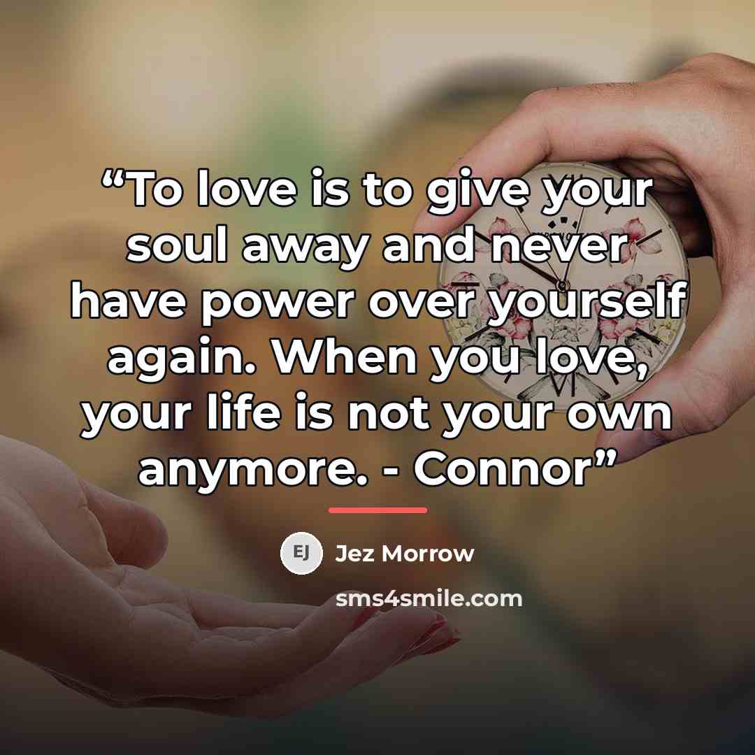 “To love is to give your soul away and never have power over yourself again. When you love, your life is not your own anymore. - Connor” quote by Jez Morrow