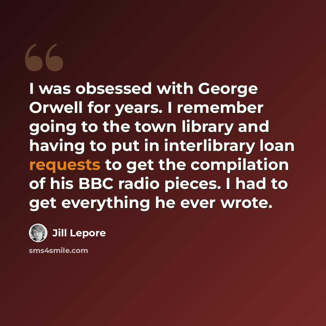 “I was obsessed with George Orwell for years. I remember going to the town library and having to put in interlibrary loan requests to get the compilation of his BBC radio pieces. I had to get everything he ever wrote.” quote by Jill Lepore