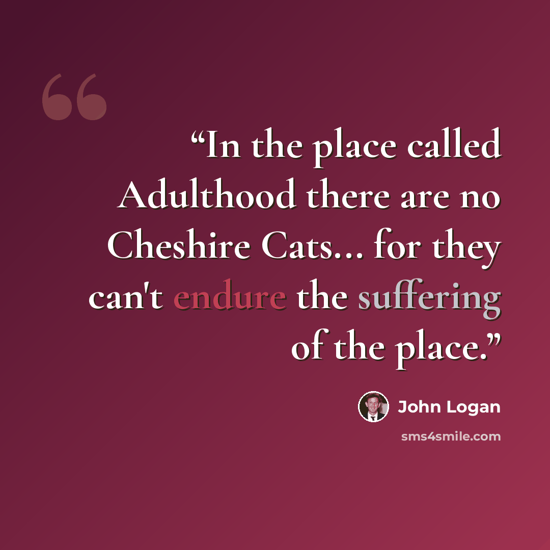 “In the place called Adulthood there are no Cheshire Cats... for they can't endure the suffering of the place.” quote by John Logan