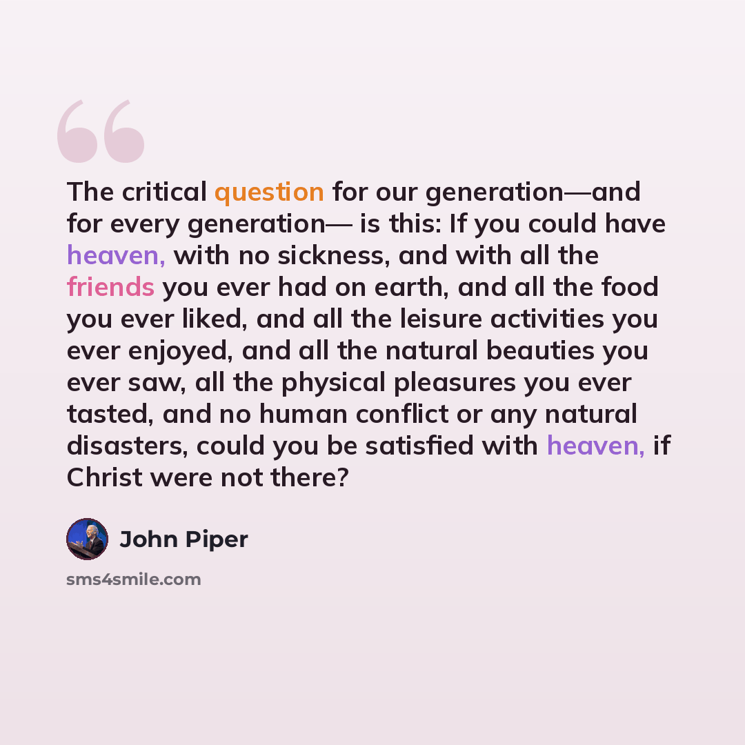 “The critical question for our generation—and for every generation— is this: If you could have heaven, with no sickness, and with all the friends you ever had on earth, and all the food you ever liked, and all the leisure activities you ever enjoyed, and all the natural beauties you ever saw, all…” quote by John Piper