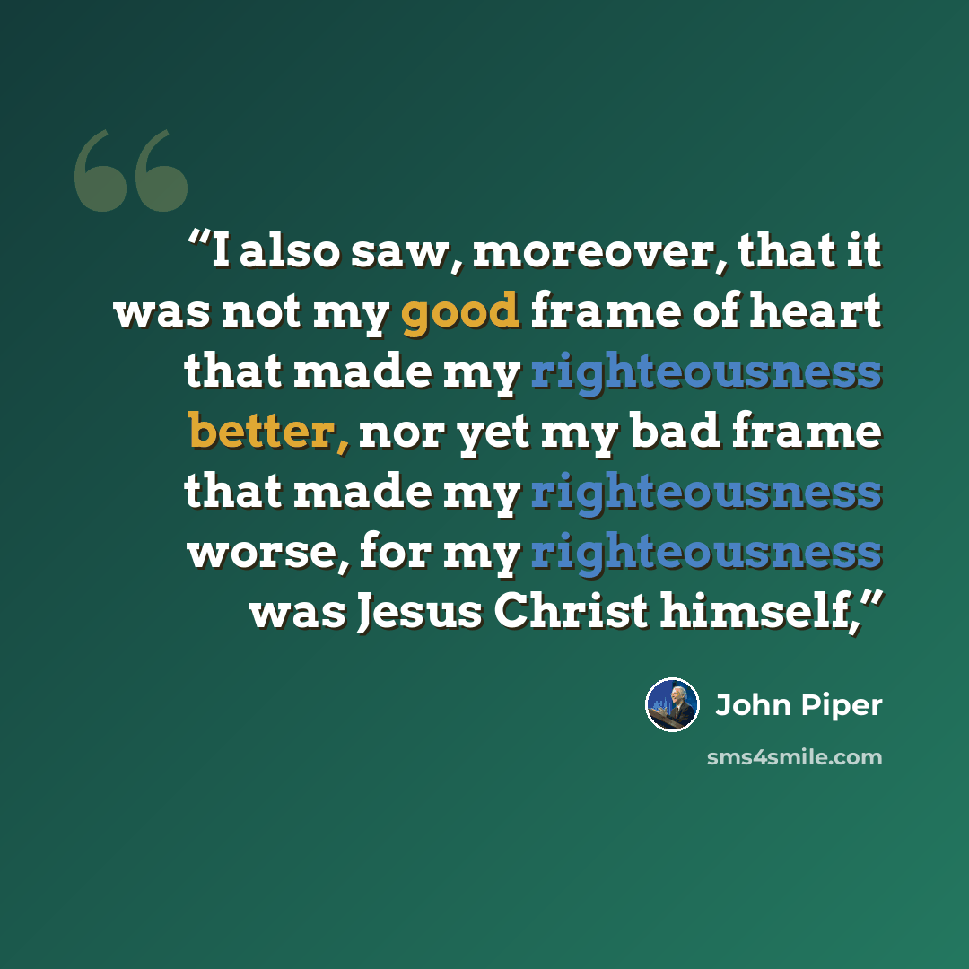 “I also saw, moreover, that it was not my good frame of heart that made my righteousness better, nor yet my bad frame that made my righteousness worse, for my righteousness was Jesus Christ himself,” quote by John Piper
