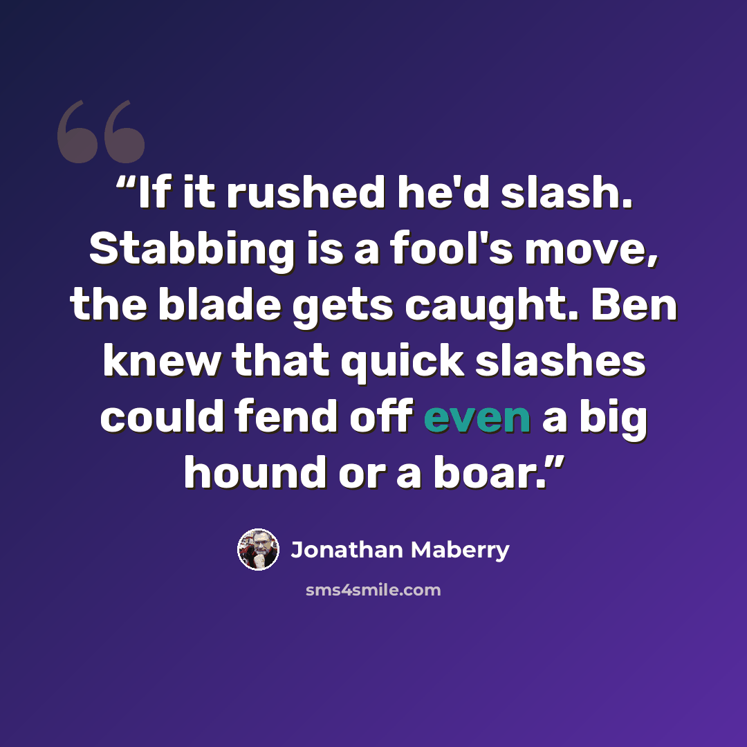 “If it rushed he'd slash. Stabbing is a fool's move, the blade gets caught. Ben knew that quick slashes could fend off even a big hound or a boar.” quote by Jonathan Maberry