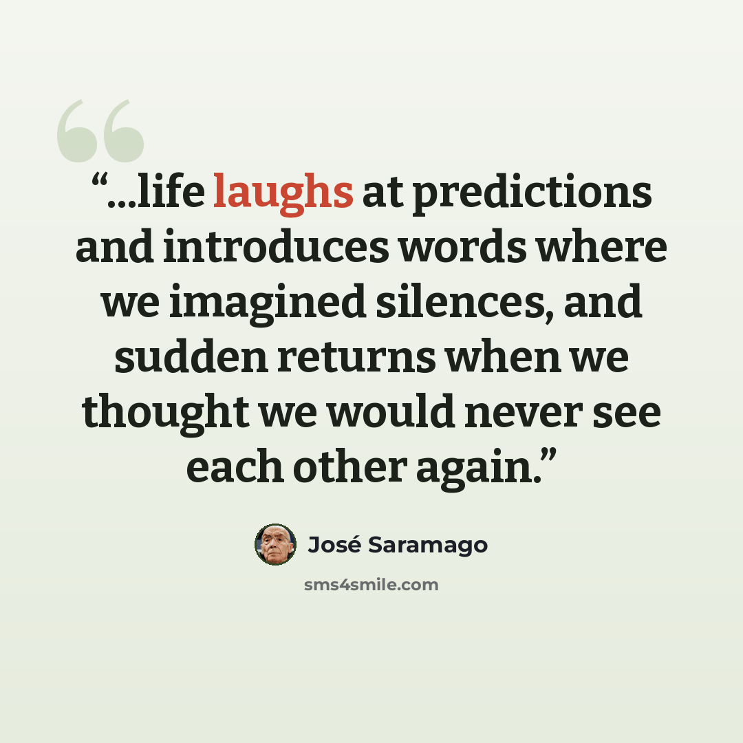 “...life laughs at predictions and introduces words where we imagined silences, and sudden returns when we thought we would never see each other again.” quote by José Saramago