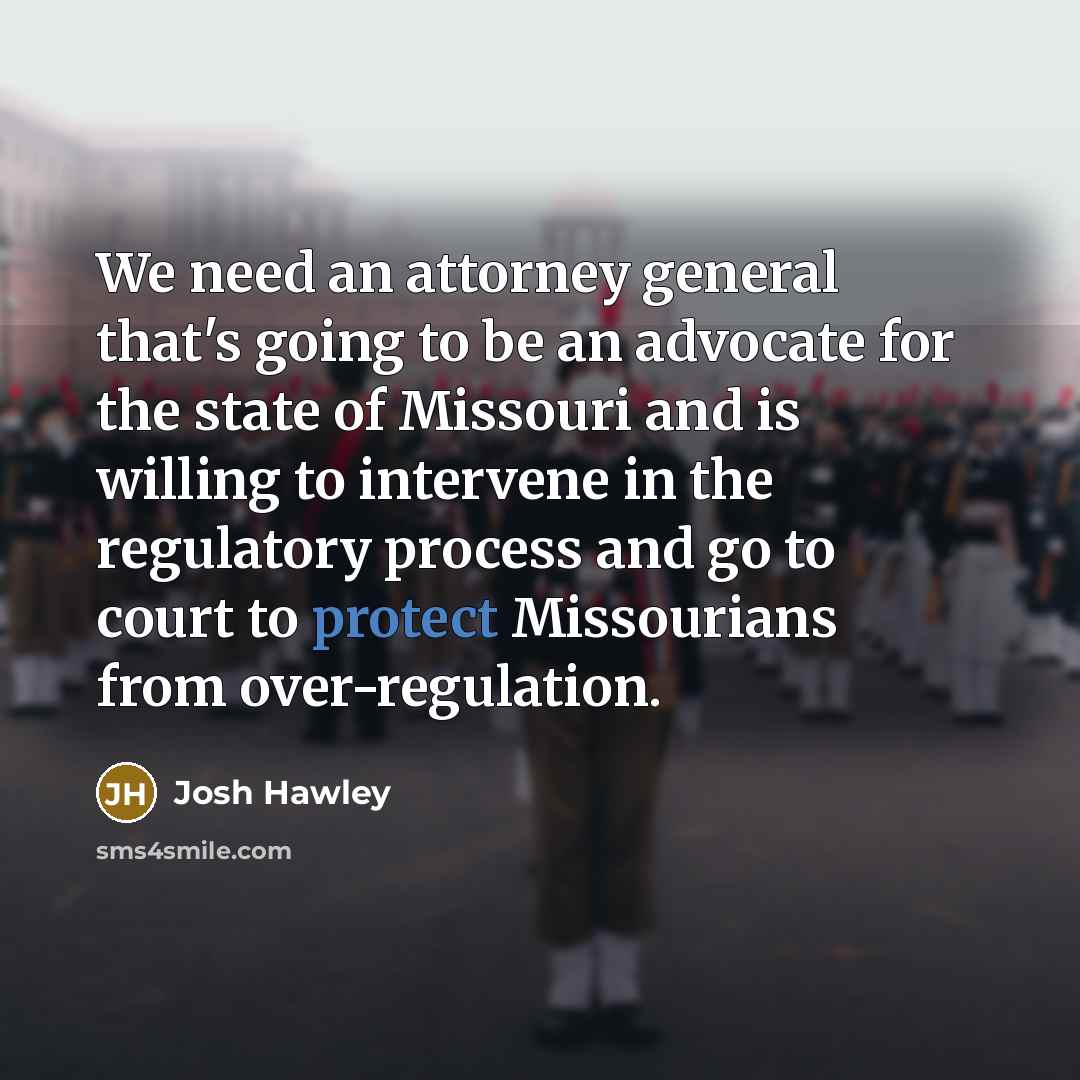 “We need an attorney general that's going to be an advocate for the state of Missouri and is willing to intervene in the regulatory process and go to court to protect Missourians from over-regulation.” quote by Josh Hawley