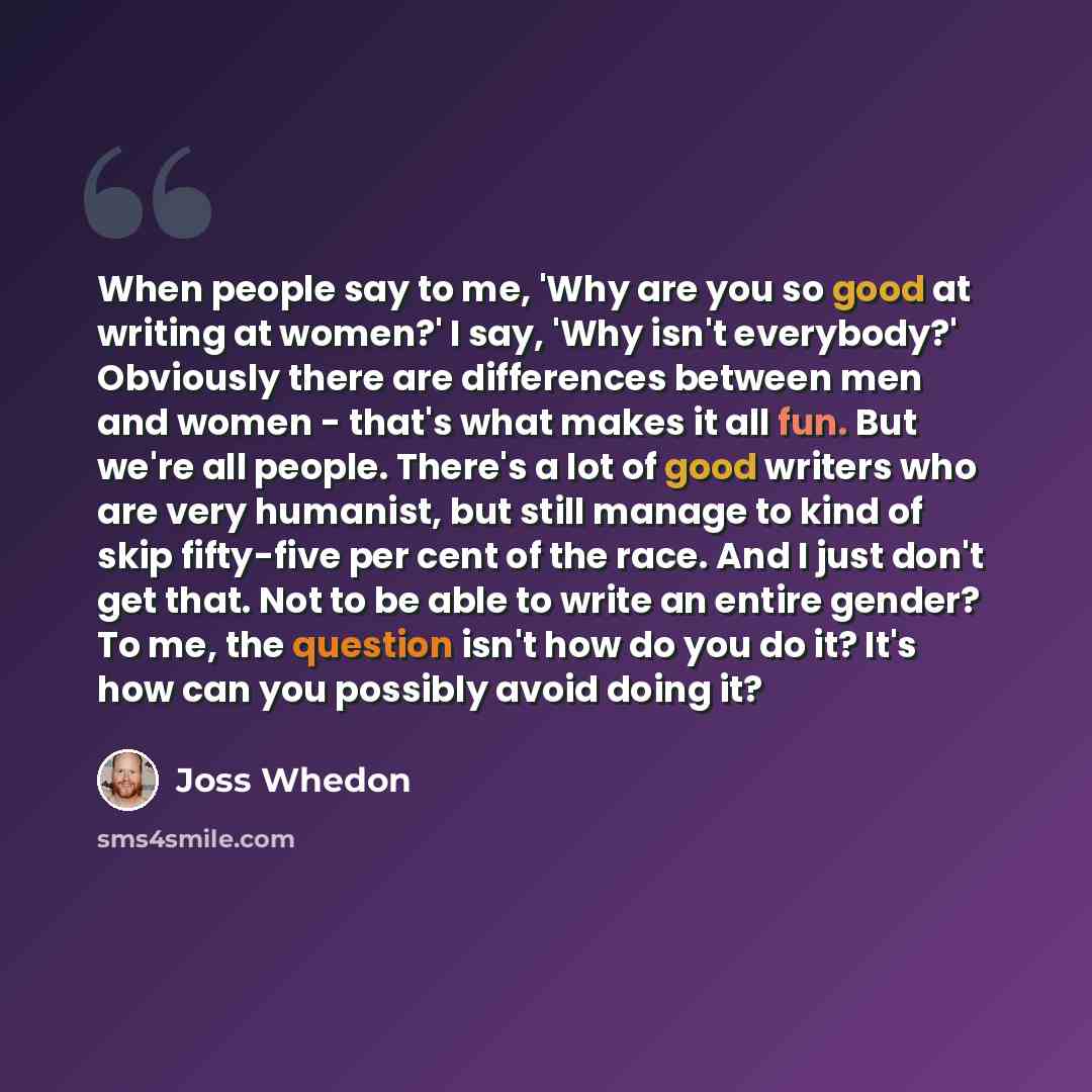 “When people say to me, 'Why are you so good at writing at women?' I say, 'Why isn't everybody?' Obviously there are differences between men and women - that's what makes it all fun. But we're all people. There's a lot of good writers who are very humanist, but still manage to kind of skip…” quote by Joss Whedon