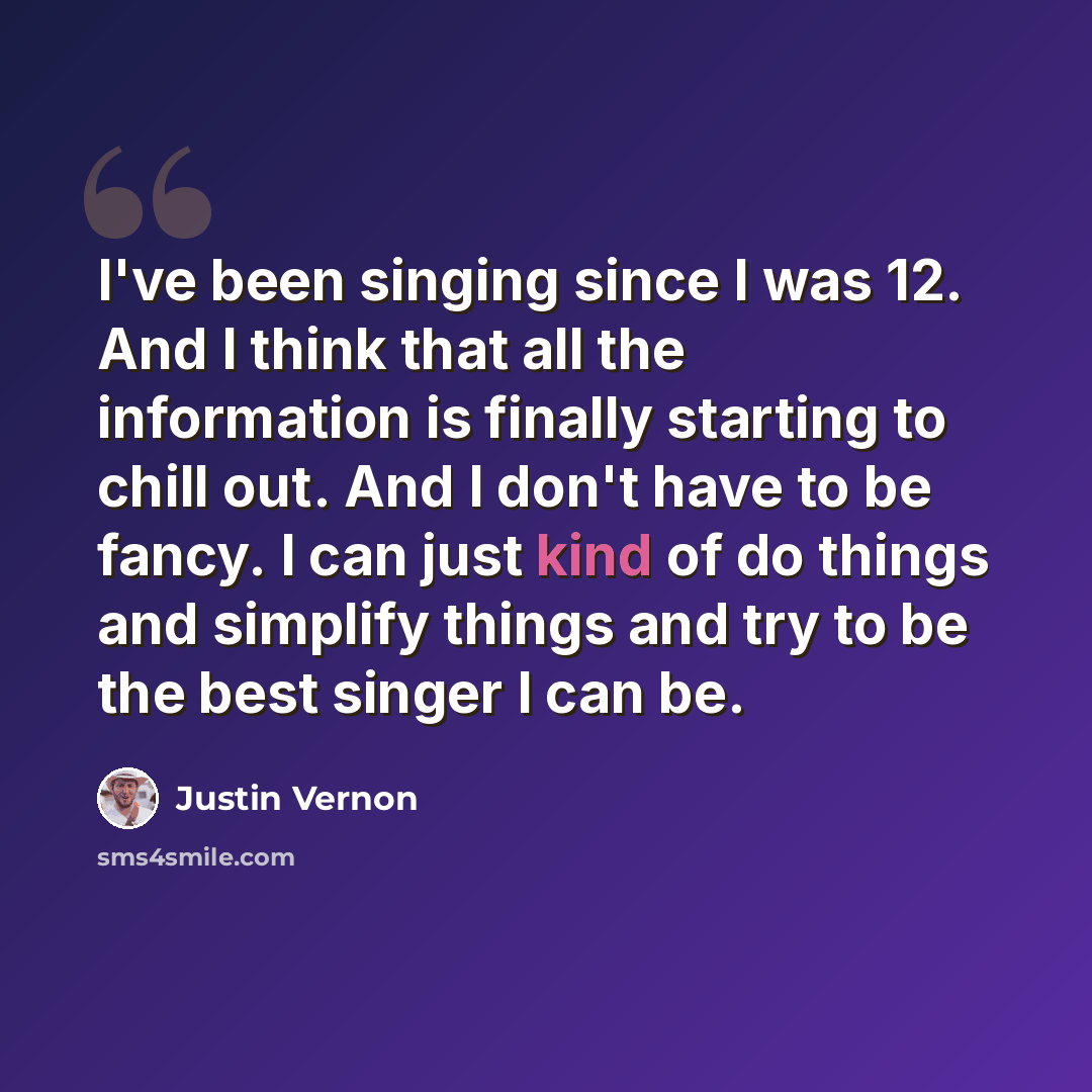 “I've been singing since I was 12. And I think that all the information is finally starting to chill out. And I don't have to be fancy. I can just kind of do things and simplify things and try to be the best singer I can be.” quote by Justin Vernon