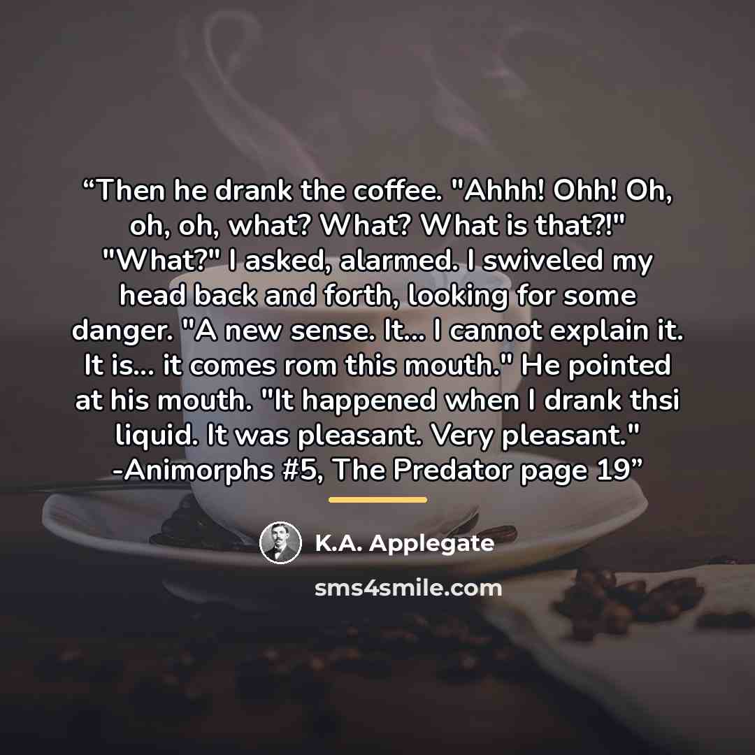 “Then he drank the coffee. "Ahhh! Ohh! Oh, oh, oh, what? What? What is that?!" "What?" I asked, alarmed. I swiveled my head back and forth, looking for some danger. "A new sense. It... I cannot explain it. It is... it comes rom this mouth." He pointed at his mouth. "It happened when I drank thsi…” quote by K.A. Applegate
