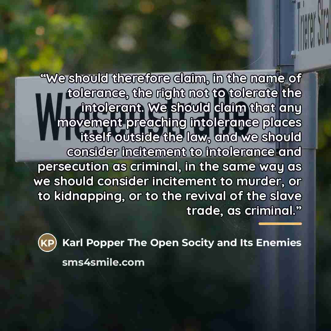 “We should therefore claim, in the name of tolerance, the right not to tolerate the intolerant. We should claim that any movement preaching intolerance places itself outside the law, and we should consider incitement to intolerance and persecution as criminal, in the same way as we should consider…” quote by Anonymous