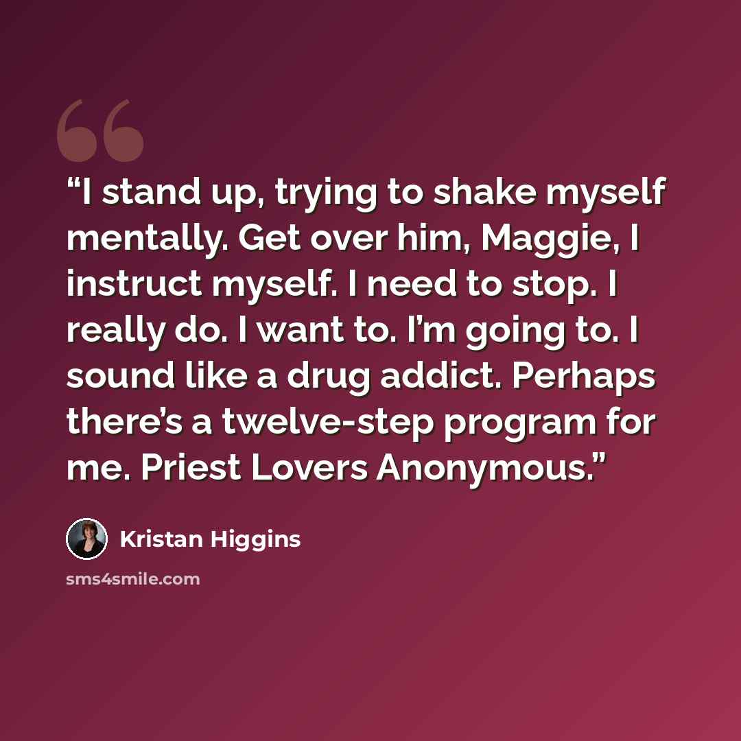“I stand up, trying to shake myself mentally. Get over him, Maggie, I instruct myself. I need to stop. I really do. I want to. I’m going to. I sound like a drug addict. Perhaps there’s a twelve-step program for me. Priest Lovers Anonymous.” quote by Kristan Higgins