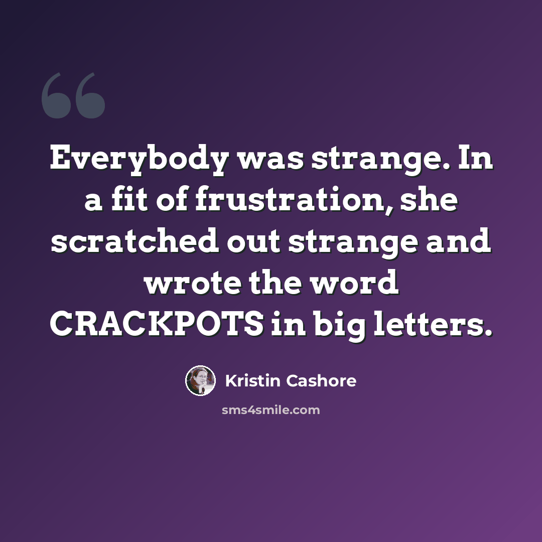 “Everybody was strange. In a fit of frustration, she scratched out strange and wrote the word CRACKPOTS in big letters.” quote by Kristin Cashore