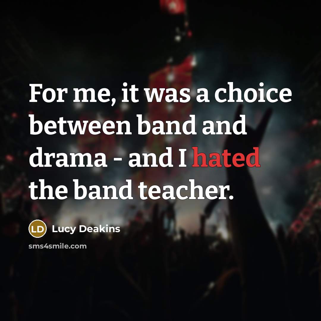 “For me, it was a choice between band and drama - and I hated the band teacher.” quote by Lucy Deakins