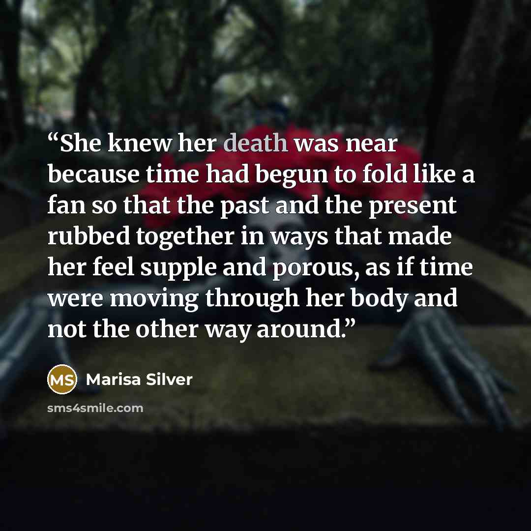 “She knew her death was near because time had begun to fold like a fan so that the past and the present rubbed together in ways that made her feel supple and porous, as if time were moving through her body and not the other way around.” quote by Marisa Silver