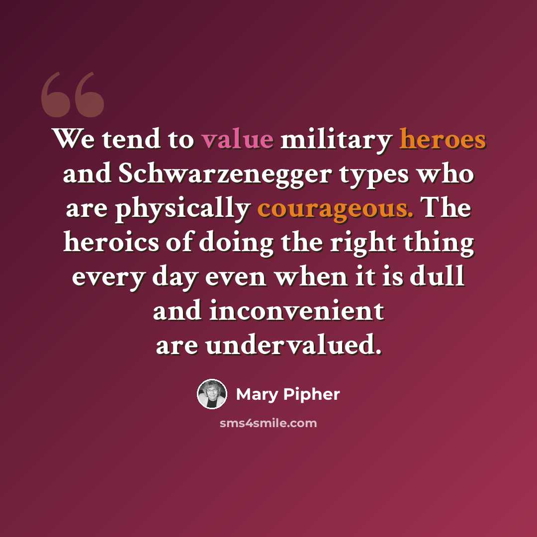 “We tend to value military heroes and Schwarzenegger types who are physically courageous. The heroics of doing the right thing every day even when it is dull and inconvenient are undervalued.” quote by Mary Pipher