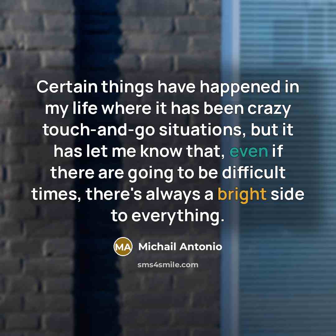 “Certain things have happened in my life where it has been crazy touch-and-go situations, but it has let me know that, even if there are going to be difficult times, there's always a bright side to everything.” quote by Michail Antonio