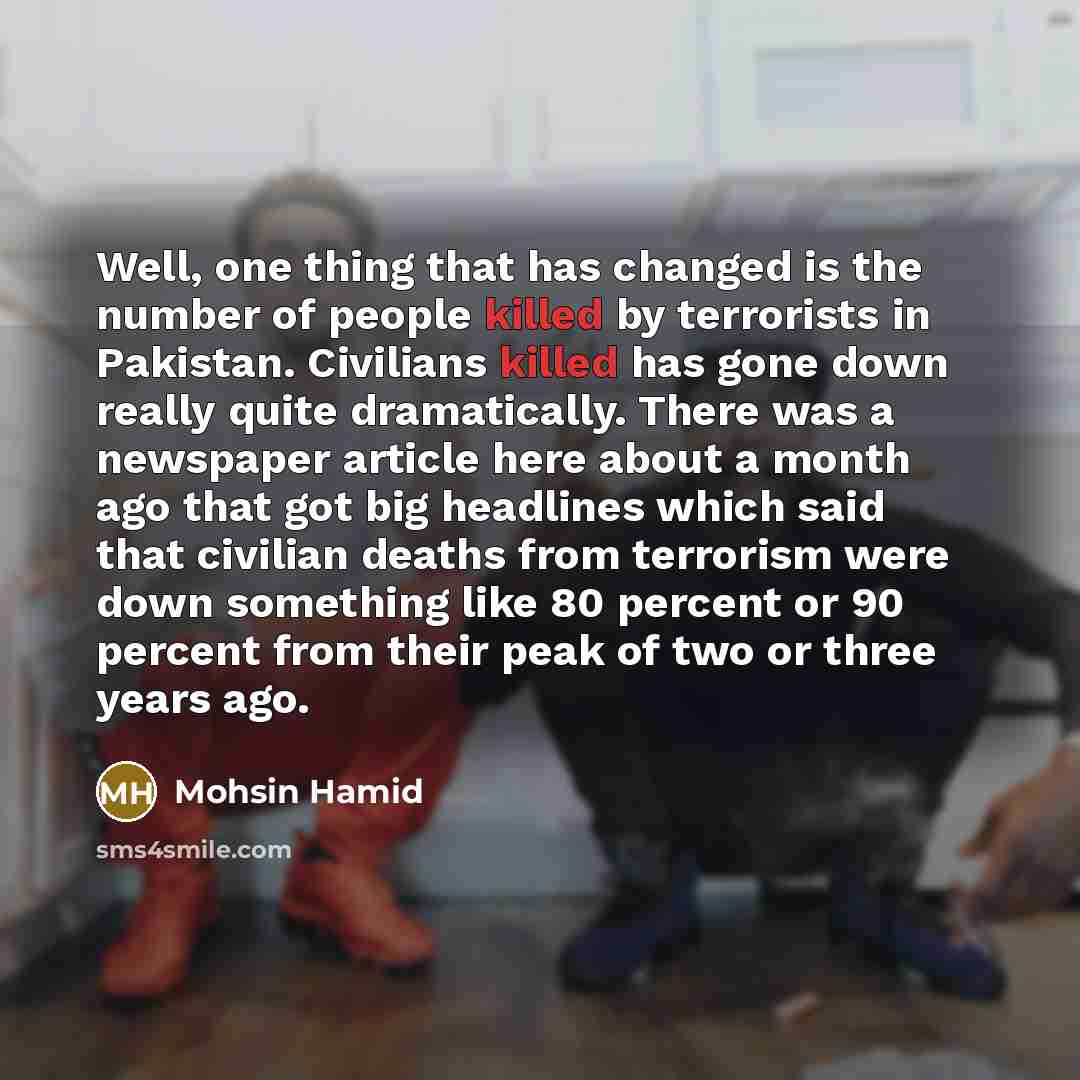 “Well, one thing that has changed is the number of people killed by terrorists in Pakistan. Civilians killed has gone down really quite dramatically. There was a newspaper article here about a month ago that got big headlines which said that civilian deaths from terrorism were down something like…” quote by Mohsin Hamid