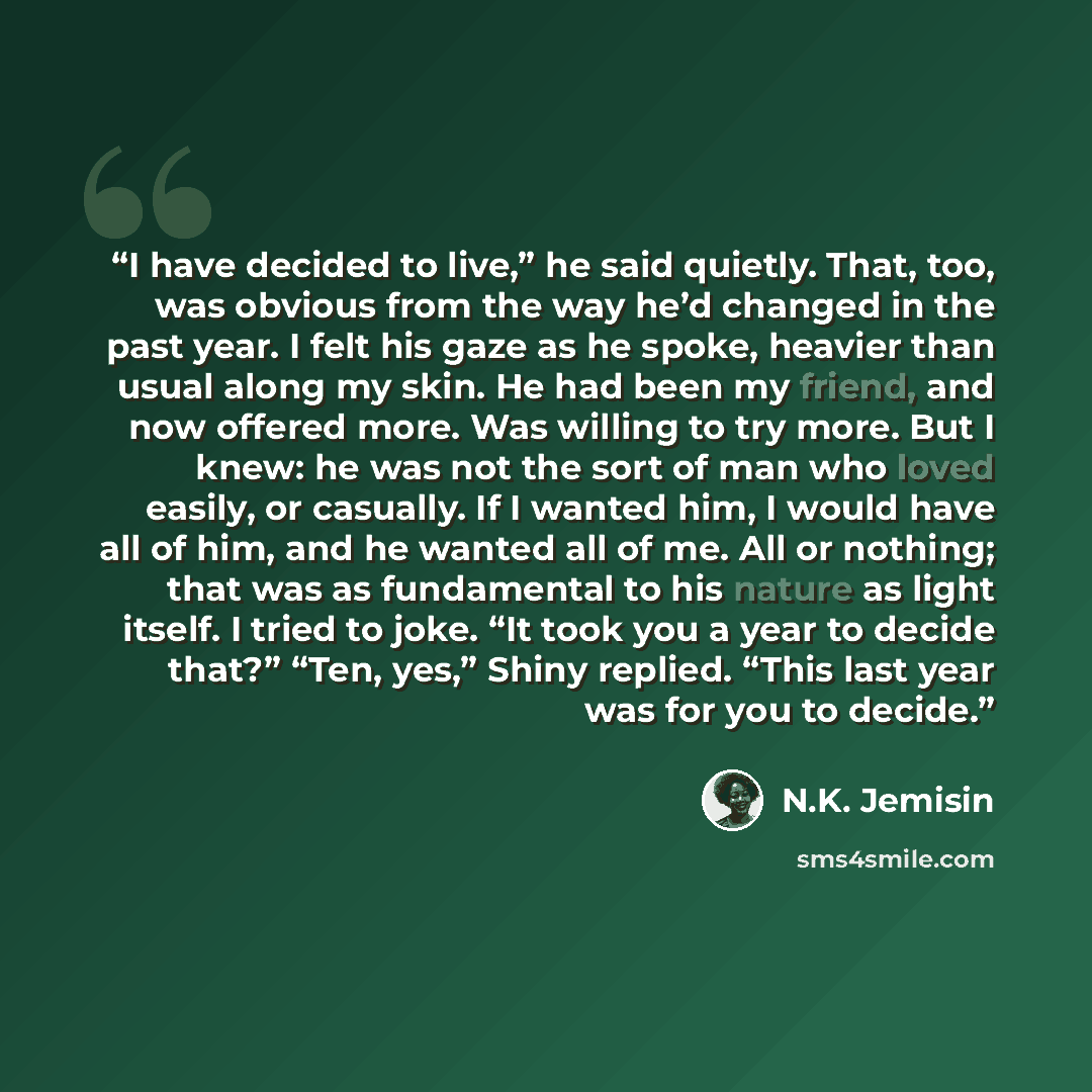 “I have decided to live,” he said quietly. That, too, was obvious from the way he’d changed in the past year. I felt his gaze as he spoke, heavier than usual along my skin. He had been my friend, and now offered more. Was willing to try more. But I knew: he was not the sort of man who loved easily…” quote by N.K. Jemisin