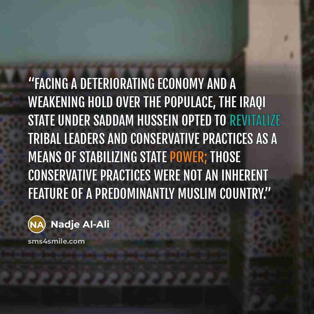 “Facing a deteriorating economy and a weakening hold over the populace, the Iraqi state under Saddam Hussein opted to revitalize tribal leaders and conservative practices as a means of stabilizing state power; those conservative practices were not an inherent feature of a predominantly Muslim…” quote by Nadje Al-Ali