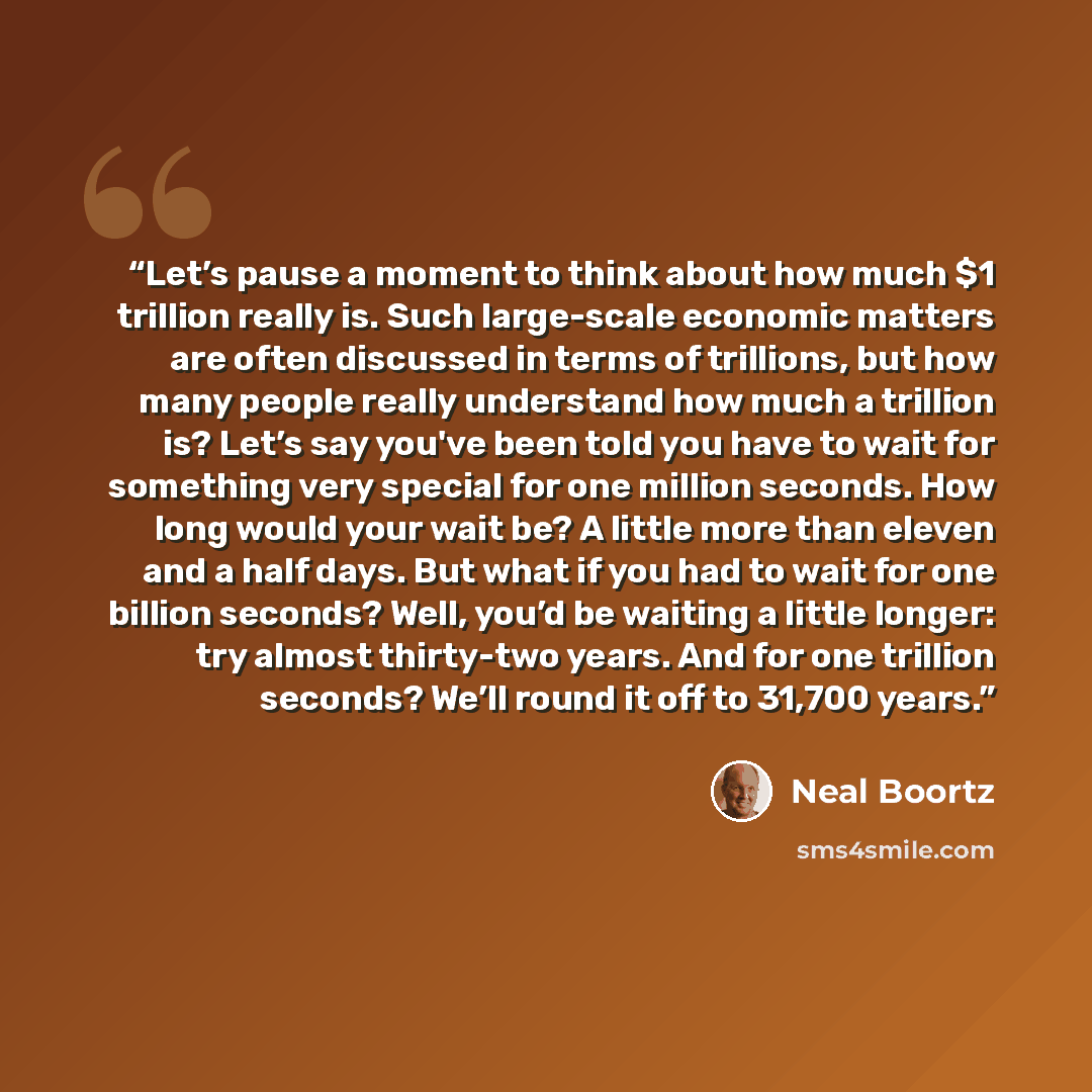 “Let’s pause a moment to think about how much $1 trillion really is. Such large-scale economic matters are often discussed in terms of trillions, but how many people really understand how much a trillion is? Let’s say you've been told you have to wait for something very special for one million…” quote by Neal Boortz