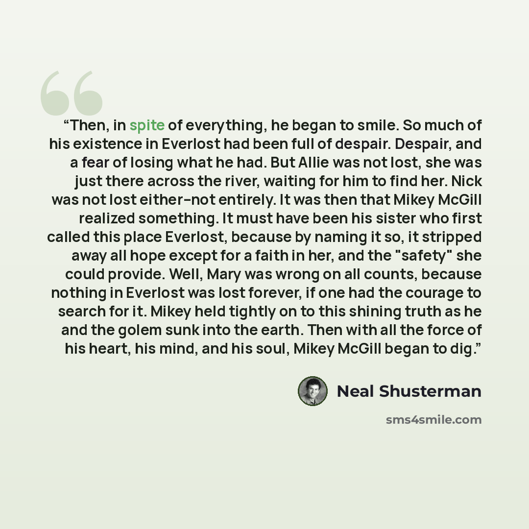 “Then, in spite of everything, he began to smile. So much of his existence in Everlost had been full of despair. Despair, and a fear of losing what he had. But Allie was not lost, she was just there across the river, waiting for him to find her. Nick was not lost either--not entirely. It was then…” quote by Neal Shusterman