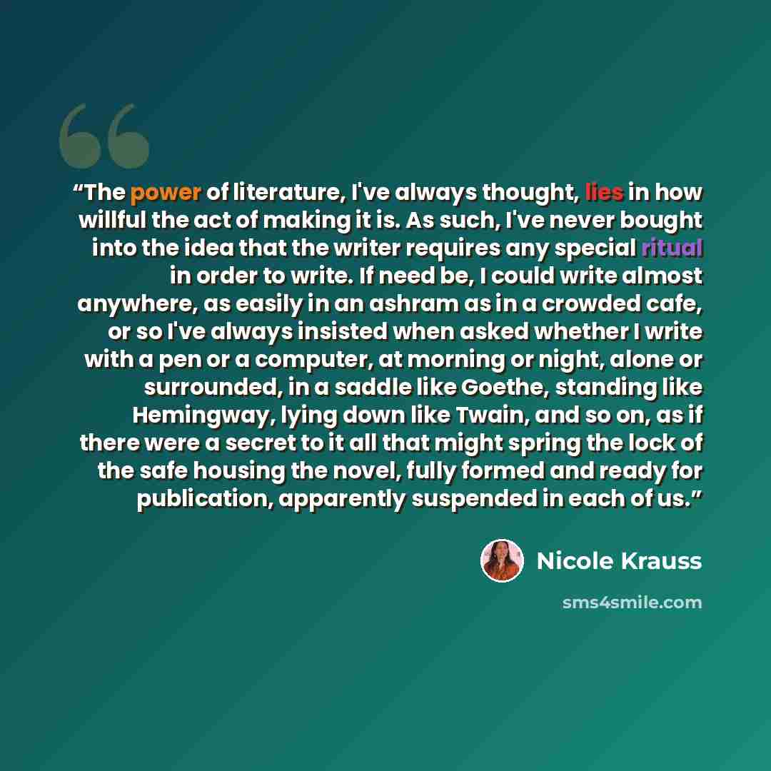 “The power of literature, I've always thought, lies in how willful the act of making it is. As such, I've never bought into the idea that the writer requires any special ritual in order to write. If need be, I could write almost anywhere, as easily in an ashram as in a crowded cafe, or so I've…” quote by Nicole Krauss