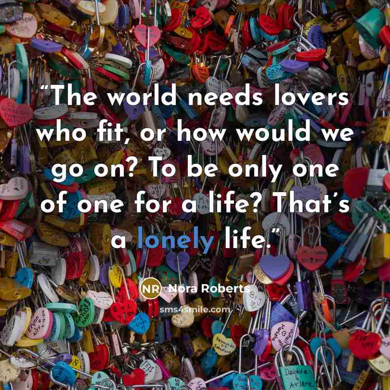 “The world needs lovers who fit, or how would we go on? To be only one of one for a life? That’s a lonely life.” quote by Nora Roberts
