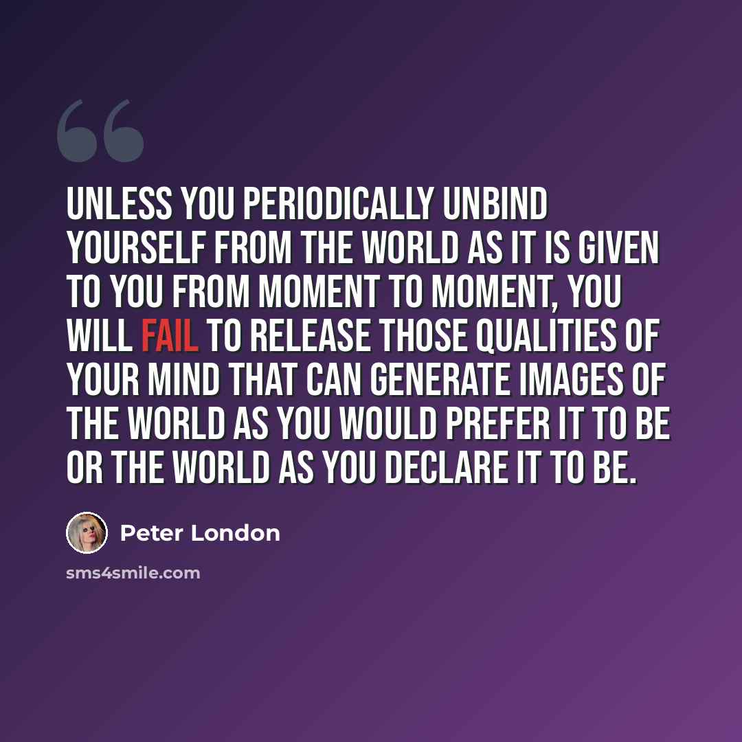 “Unless you periodically unbind yourself from the world as it is given to you from moment to moment, you will fail to release those qualities of your mind that can generate images of the world as you would prefer it to be or the world as you declare it to be.” quote by Peter London