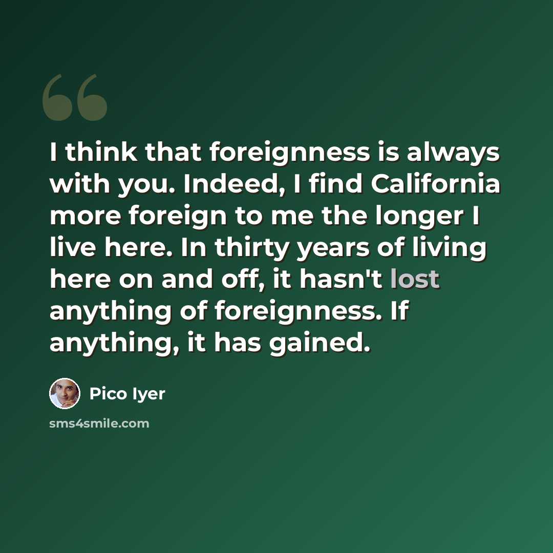 “I think that foreignness is always with you. Indeed, I find California more foreign to me the longer I live here. In thirty years of living here on and off, it hasn't lost anything of foreignness. If anything, it has gained.” quote by Pico Iyer