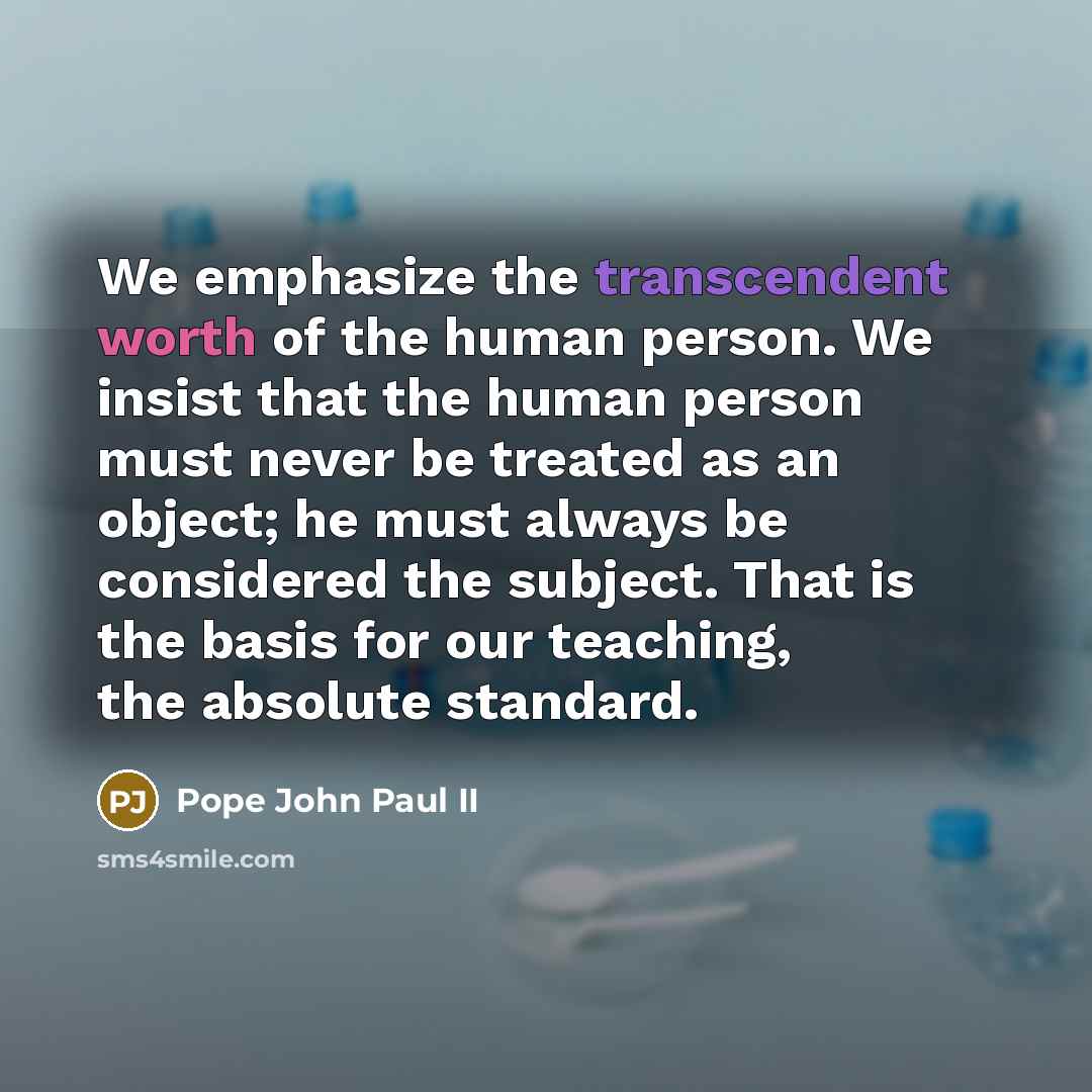 “We emphasize the transcendent worth of the human person. We insist that the human person must never be treated as an object; he must always be considered the subject. That is the basis for our teaching, the absolute standard.” quote by Pope John Paul II