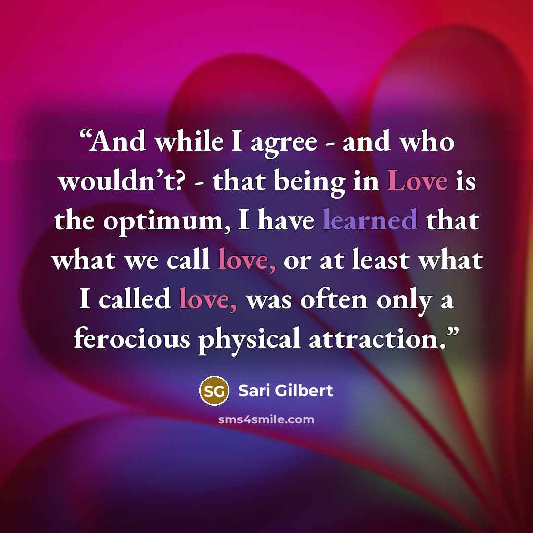 “And while I agree - and who wouldn’t? - that being in Love is the optimum, I have learned that what we call love, or at least what I called love, was often only a ferocious physical attraction.” quote by Sari Gilbert
