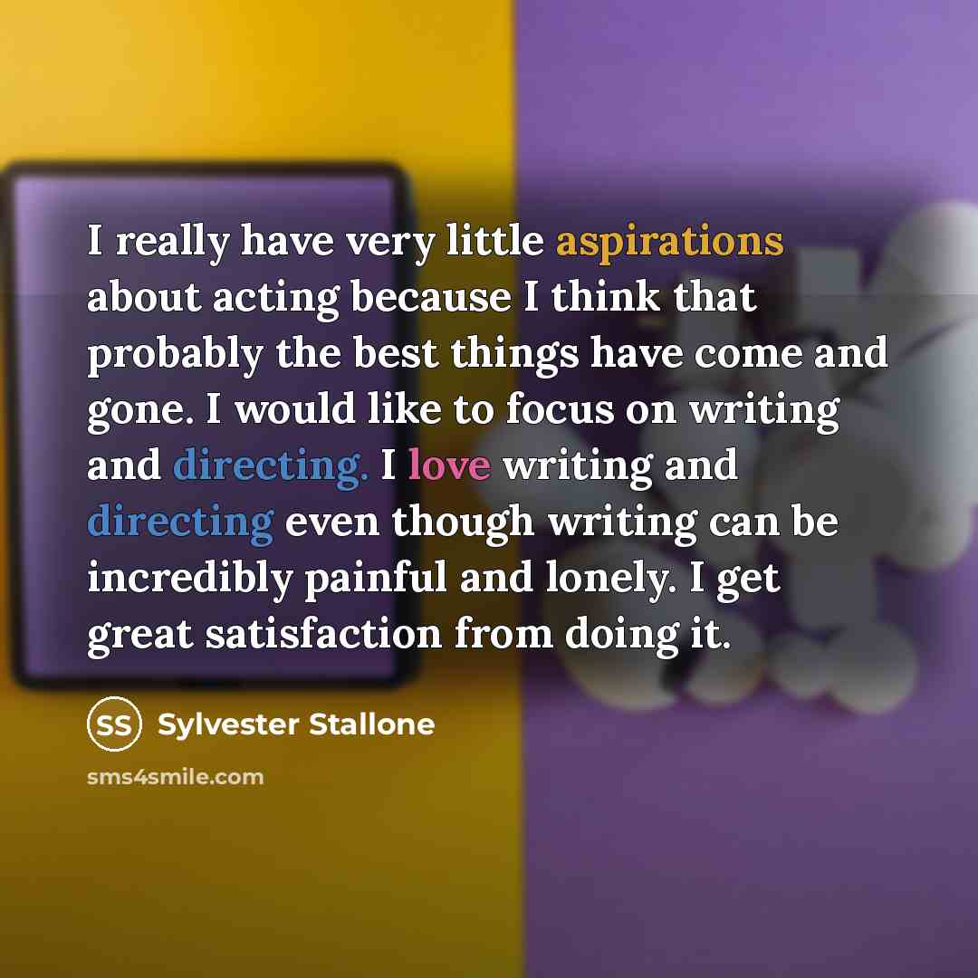 “I really have very little aspirations about acting because I think that probably the best things have come and gone. I would like to focus on writing and directing. I love writing and directing even though writing can be incredibly painful and lonely. I get great satisfaction from doing it.” quote by Sylvester Stallone