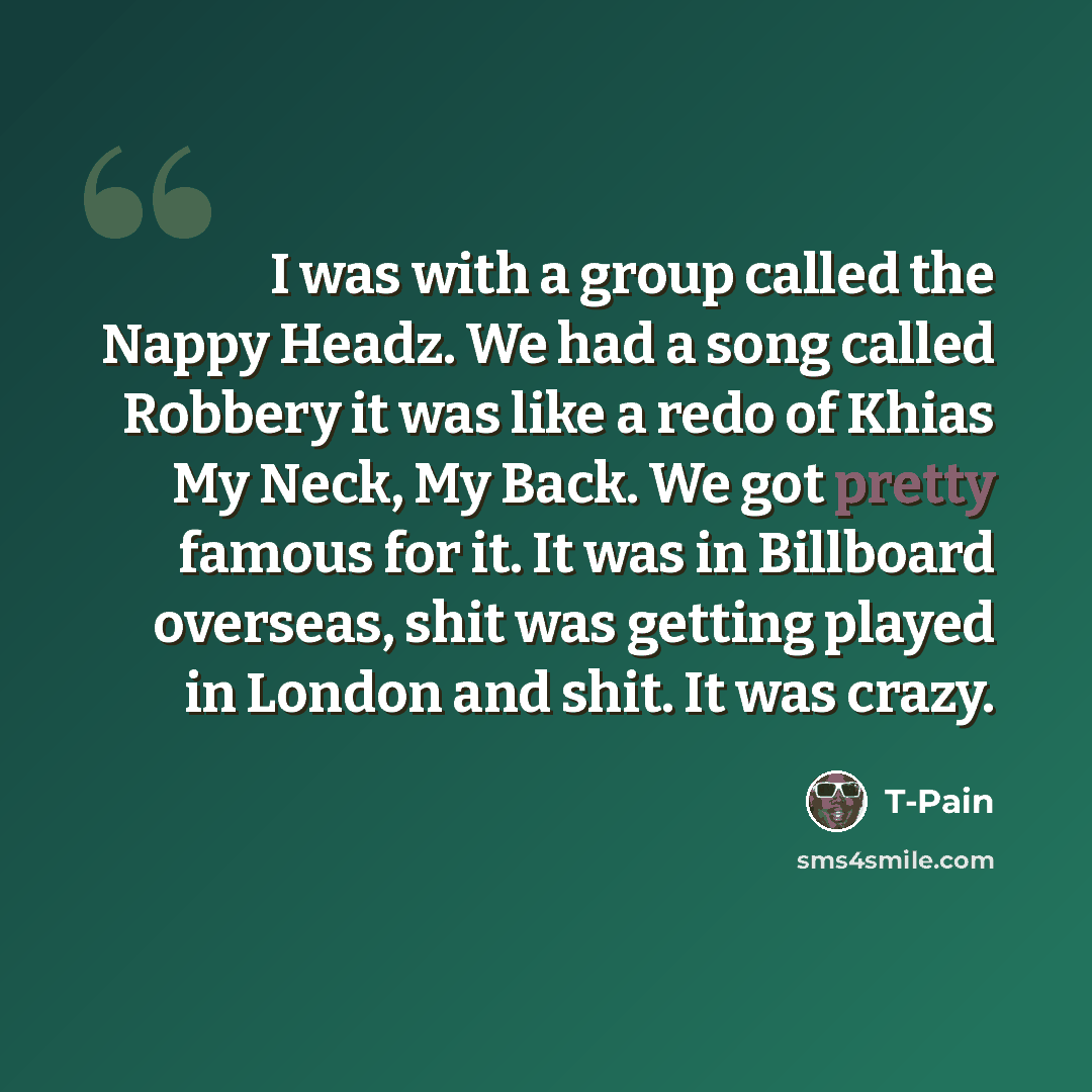 “I was with a group called the Nappy Headz. We had a song called Robbery it was like a redo of Khias My Neck, My Back. We got pretty famous for it. It was in Billboard overseas, shit was getting played in London and shit. It was crazy.” quote by T-Pain