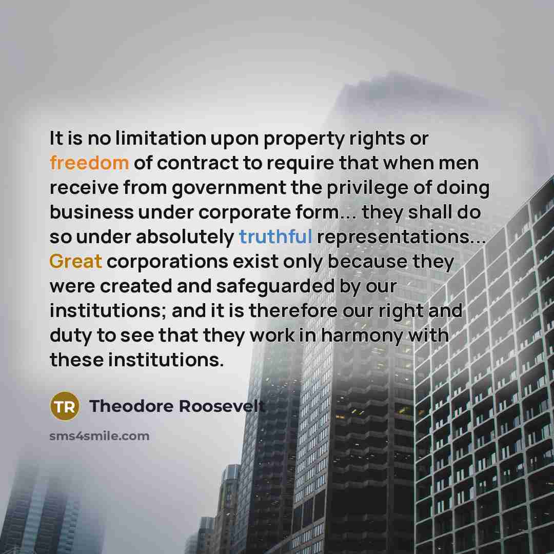 “It is no limitation upon property rights or freedom of contract to require that when men receive from government the privilege of doing business under corporate form... they shall do so under absolutely truthful representations... Great corporations exist only because they were created and…” quote by Theodore Roosevelt