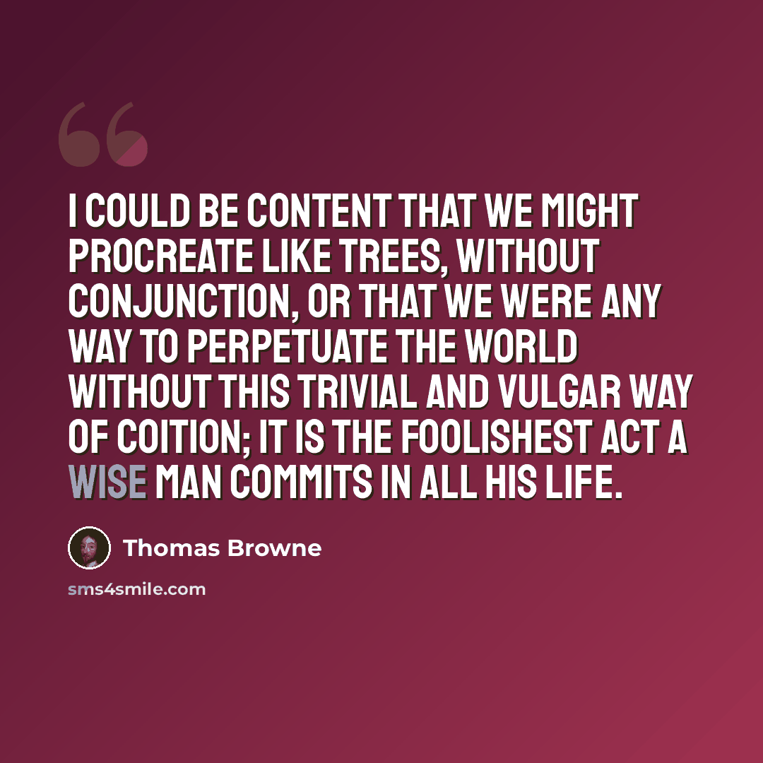 “I could be content that we might procreate like trees, without conjunction, or that we were any way to perpetuate the world without this trivial and vulgar way of coition; it is the foolishest act a wise man commits in all his life.” quote by Thomas Browne