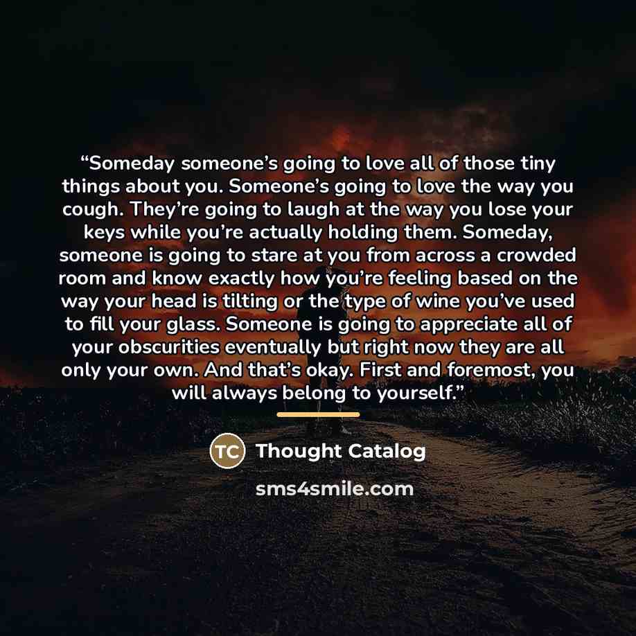 “Someday someone’s going to love all of those tiny things about you. Someone’s going to love the way you cough. They’re going to laugh at the way you lose your keys while you’re actually holding them. Someday, someone is going to stare at you from across a crowded room and know exactly how you’re…” quote by Thought Catalog