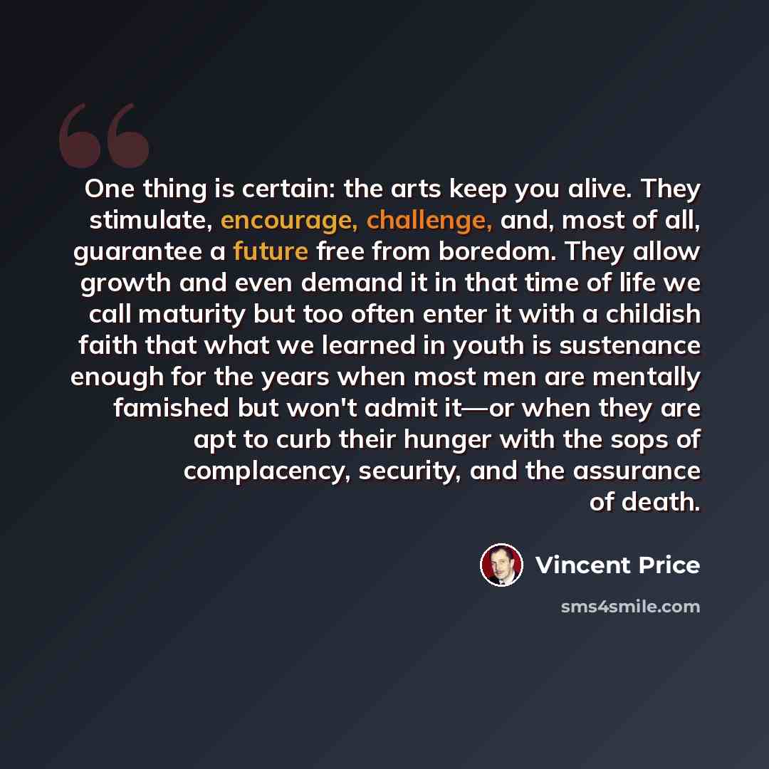 “One thing is certain: the arts keep you alive. They stimulate, encourage, challenge, and, most of all, guarantee a future free from boredom. They allow growth and even demand it in that time of life we call maturity but too often enter it with a childish faith that what we learned in youth is…” quote by Vincent Price