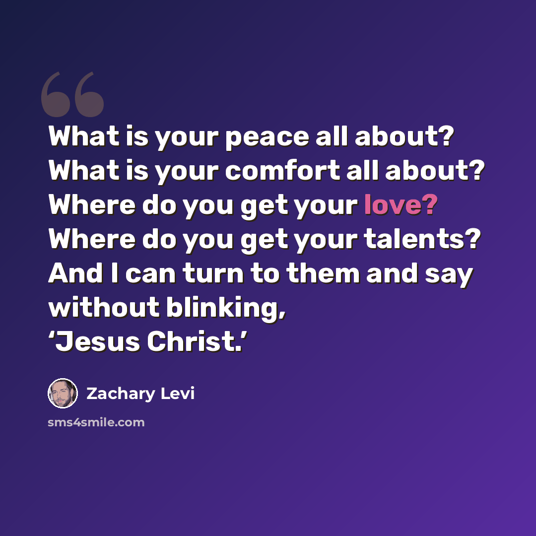 “What is your peace all about? What is your comfort all about? Where do you get your love? Where do you get your talents? And I can turn to them and say without blinking, ‘Jesus Christ.’” quote by Zachary Levi